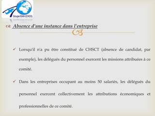 
 Absence d’une instance dans l’entreprise
 Lorsqu'il n'a pu être constitué de CHSCT (absence de candidat, par
exemple), les délégués du personnel exercent les missions attribuées à ce
comité.
 Dans les entreprises occupant au moins 50 salariés, les délégués du
personnel exercent collectivement les attributions économiques et
professionnelles de ce comité.
 
