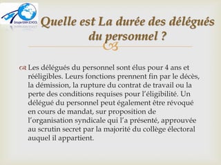 
 Les délégués du personnel sont élus pour 4 ans et
rééligibles. Leurs fonctions prennent fin par le décès,
la démission, la rupture du contrat de travail ou la
perte des conditions requises pour l’éligibilité. Un
délégué du personnel peut également être révoqué
en cours de mandat, sur proposition de
l’organisation syndicale qui l’a présenté, approuvée
au scrutin secret par la majorité du collège électoral
auquel il appartient.
Quelle est La durée des délégués
du personnel ?
 