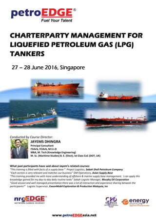 CHARTERPARTY MANAGEMENT FOR
LIQUEFIED PETROLEUM GAS (LPG)
TANKERS
27 – 28 June 2016, Singapore
Conducted by Course Director:
JAYEMS DHINGRA
Principal Consultant
FSIArb, FCIArb, M.S.I.D
MBA, M. Tech (Knowledge Engineering)
M. Sc. (Maritime Studies) B. E. (Elect), Ist Class CoC (DOT, UK)
What past participants have said about Jayem’s related courses:
“This training is filled with facts of a supply base.” Project Logistics, Sabah Shell Petroleum Company
“Each section is very relevant and matches our business” GM-Operations, Asian Supply Base
“This training provided me with more understanding of offshore & marine supply base management. I can apply this
knowledge gained for my day-to-day daily routine tasks” Sabah Logistic Manager, Murphy Oil Corporation
“Good session and well managed presentation there was a lot of interaction and experience sharing between the
participants!” Logistic Supervisor, ExxonMobil Exploration & Production Malaysia, Inc
www.petroEDGEasia.net
 
