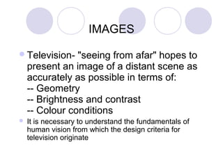 IMAGES
Television- "seeing from afar" hopes to
present an image of a distant scene as
accurately as possible in terms of:
-- Geometry
-- Brightness and contrast
-- Colour conditions
 It is necessary to understand the fundamentals of
human vision from which the design criteria for
television originate
 