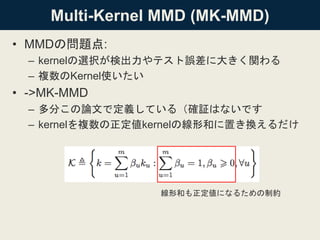 Multi-Kernel MMD (MK-MMD)
• MMDの問題点:
– kernelの選択が検出力やテスト誤差に大きく関わる
– 複数のKernel使いたい
• ->MK-MMD
– 多分この論文で定義している（確証はないです
– kernelを複数の正定値kernelの線形和に置き換えるだけ
線形和も正定値になるための制約
 