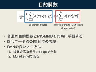 目的関数
• 普通の目的関数とMK-MMDを同時に学習する
• Dlはデータ点のl層目での表現
• DANの良いところは
1. 複数の高次元層をadaptできる
2. Multi-kernelである
普通の目的関数 複数層でのMK-MMDの和
(LayerWise)
 