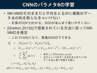 CNNのパラメタθの学習
• MK-MMDそのままだと平均をとるのに複数のデー
タ点の和を取らなきゃいけない
– 計算がO(N^2)かかる、SGDがあんまり使いやすくない
• [Gretton,2012b]で提案されている方法に従ってMK-
MMDを推定
– これでO(N)になり、普通のSGDでできる
• 多分ここが[Gretton,2012b]
• おそらく2つのデータ点をまとめて1つの
データ点と見て学習する感じ
 