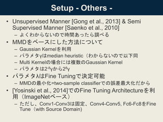 Setup - Others -
• Unsupervised Manner [Gong et al., 2013] & Semi
Supervised Manner [Saenko et al., 2010]
– よくわからないので時間あったら調べる
• MMDをベースにした方法について
– Gaussian Kernelを利用
– パラメタγはmedian heuristic（わからないので以下同
– Multi Kernelの場合には複数のGaussian Kernel
– パラメタは2-8γから28γ
• パラメタλはFine Tuningで決定可能
– MMDの最小化=two-sample classifierでの誤差最大化だから
• [Yosinski et al., 2014]でのFine Tuning Architectureを利
用（ImageNetベース）
– ただし、Conv1-Conv3は固定、Conv4-Conv5, Fc6-Fc8をFine
Tune（with Source Domain)
 