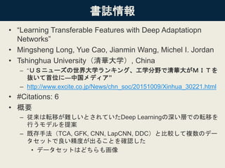 書誌情報
• “Learning Transferable Features with Deep Adaptatiopn
Networks”
• Mingsheng Long, Yue Cao, Jianmin Wang, Michel I. Jordan
• Tshinghua University（清華大学）, China
– “ＵＳニューズの世界大学ランキング、工学分野で清華大がＭＩＴを
抜いて首位に―中国メディア”
– http://www.excite.co.jp/News/chn_soc/20151009/Xinhua_30221.html
• #Citations: 6
• 概要
– 従来は転移が難しいとされていたDeep Learningの深い層での転移を
行うモデルを提案
– 既存手法（TCA, GFK, CNN, LapCNN, DDC）と比較して複数のデー
タセットで良い精度が出ることを確認した
• データセットはどちらも画像
 