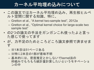 カーネル平均埋め込みについて
• この論文ではカーネル平均埋め込み、再生核ヒルベ
ルト空間に関する知識、特に、
– Gretton et al., “A kernel two-sample test”, 2012a
– Gretton et al., “Optimal kernel choice for large-scale two
sample test”
• の2つの論文の手法をガンガンこれ使ったよと言っ
た感じで使ってます
• が、力不足のためところどころ論文参照で済ませま
す
– ※1本目は51ページある
– ※特に2本目の1部が意味不明
– 基本的には、密度推定とかしないでkernel法の
枠組みでもろもろ統計量計算したいというモチベーショ
ンの中
 