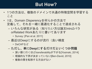 But How?
• 1つの方法は、複数のドメインで共通の特徴空間を学習する
こと
• ↑は、Domain Disperencyを何らかの方法で
定義して、それを一緒に最適化することで達成される
– いろんな研究がある（知りたい方は論文Intro2パラ
orRelated Workあたりに書いてあります
• Survey: [Pan et al. 2011]
– 最近はDeepにするのが流行（良い精度
• DeCAFなど
– ただし、単にDeepにするだけだといくつか問題
• 深い層に行くほどtransferabilityが下がる[Yosinski, 2014]
• 理論的な下界が決まっていない[Ben-David, 2010]
• 複数の層を転移する方法がない
 