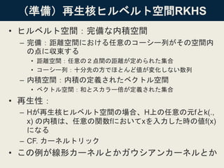 （準備）再生核ヒルベルト空間RKHS
• ヒルベルト空間：完備な内積空間
– 完備：距離空間における任意のコーシー列がその空間内
の点に収束する
• 距離空間：任意の２点間の距離が定められた集合
• コーシー列：十分先の方でほとんど値が変化しない数列
– 内積空間：内積の定義されたベクトル空間
• ベクトル空間：和とスカラー倍が定義された集合
• 再生性：
– Hが再生核ヒルベルト空間の場合、H上の任意の元fとk(.,
x) の内積は、任意の関数fにおいてxを入力した時の値f(x)
になる
– CF. カーネルトリック
• この例が線形カーネルとかガウシアンカーネルとか
 