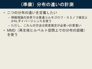 （準備）分布の違いの計測
• 二つの分布の違いを定義したい
– 情報理論の世界では普通コルモゴロフ・スミノフ検定と
かKLダイバージェンスを使う
– ただし、これらの方法は密度推定が必要->計算重い
• MMD（再生核ヒルベルト空間上での分布の距離）
を使う
 