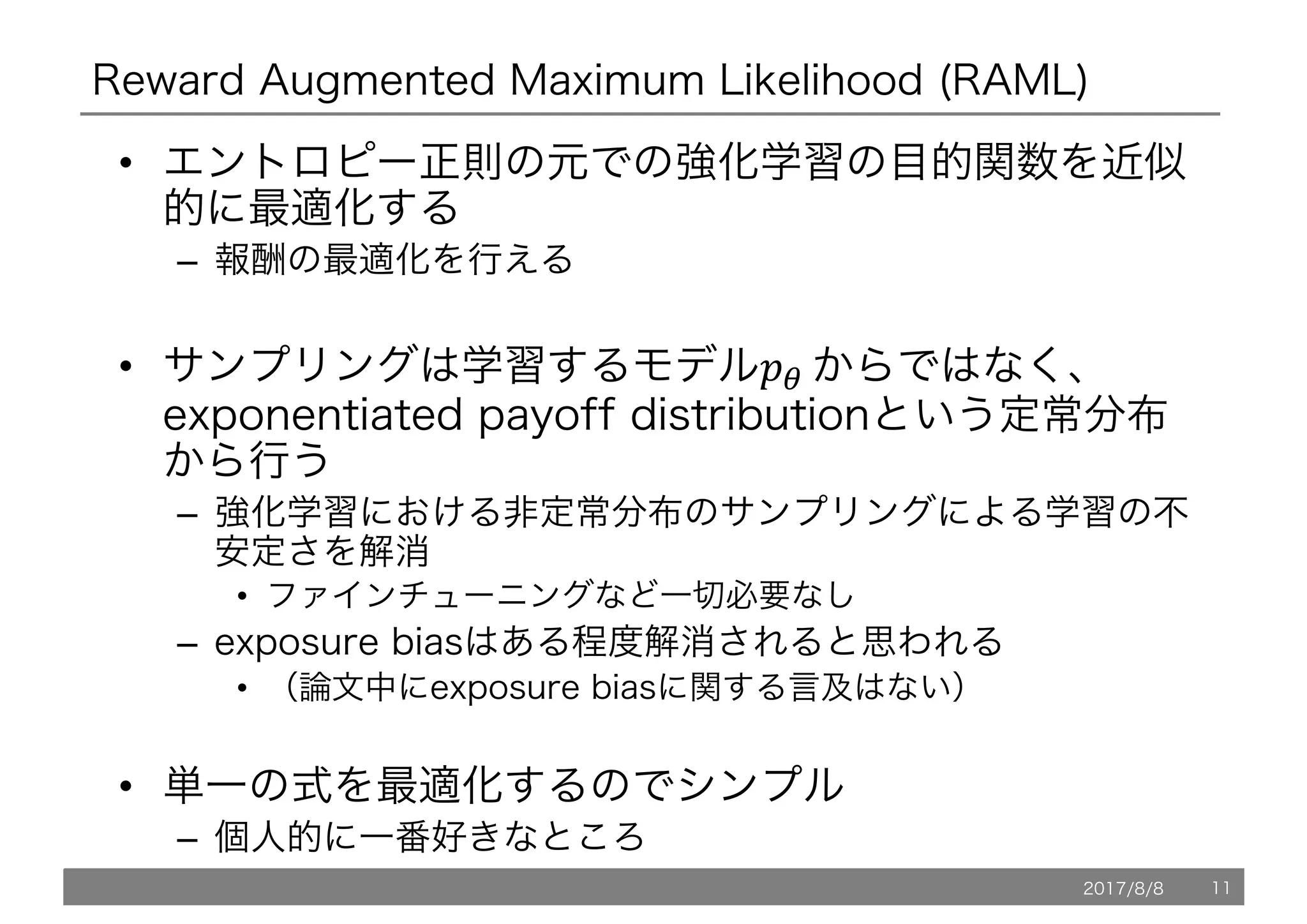 Reward Augmented Maximum Likelihood (RAML)
• エントロピー正則の元での強化学習の目的関数を近似
的に最適化する
– 報酬の最適化を行える
• サンプリングは学習するモデル!"	からではなく、
exponentiated payoff distributionという定常分布
から行う
– 強化学習における非定常分布のサンプリングによる学習の不
安定さを解消
• ファインチューニングなど一切必要なし
– exposure biasはある程度解消されると思われる
• （論文中にexposure biasに関する言及はない）
• 単一の式を最適化するのでシンプル
– 個人的に一番好きなところ
2017/8/8 11
 