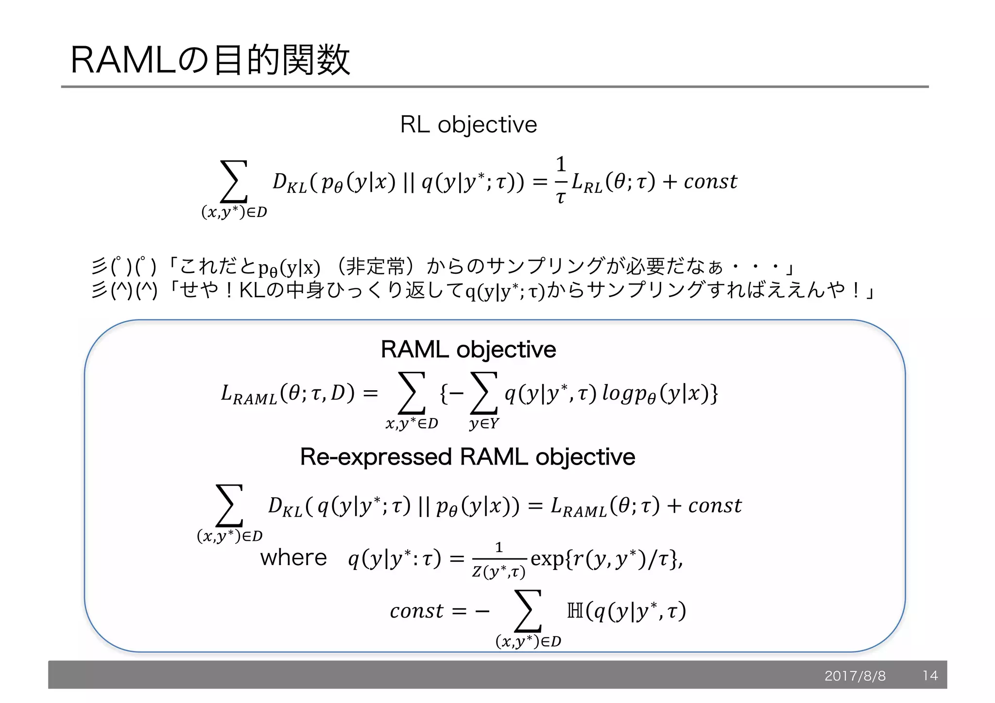 RAMLの目的関数
1 /L,(
9
>,:∗ ∈?
!" 5 6)	||	@(5|5∗
; .)) =
1
.
*+, '; . + OPQRS
彡(ﾟ)(ﾟ)「これだとpT y x)	（非定常）からのサンプリングが必要だなぁ・・・」
彡(^)(^)「せや！KLの中身ひっくり返してq(y|y∗; τ)からサンプリングすればええんや！」
*+XY, '; ., / = 1 {− 1 @(5|5∗
, .)
9
:∈<
ZP[!" 5 6)
9
>,:∗∈?
}
1 /L,(
9
>,:∗ ∈?
@ 5 5∗
; . 	||	!" 5 6)) = *+XY, '; . + OPQRS
RRAAMMLL oobbjjeeccttiivvee
where 			@ 5 5∗
: . =

](:∗,K)
exp	{7(5, 5∗
)/.},
																							OPQRS = − 1 ℍ @(5|5∗
, .
9
>,:∗ ∈?
RRee--eexxpprreesssseedd RRAAMMLL oobbjjeeccttiivvee
RL objective
2017/8/8 14
 