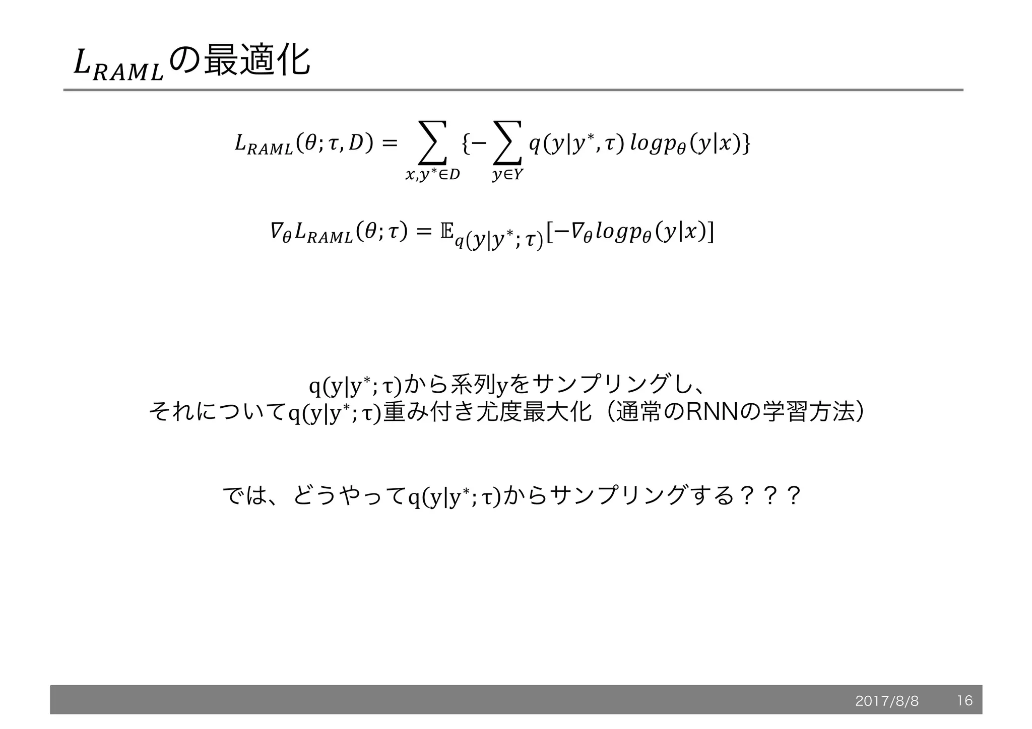 *+XY,の最適化
*+XY, '; ., / = 1 {− 1 @(5|5∗
, .)
9
:∈<
ZP[!" 5 6)
9
>,:∗∈?
}
`"*+XY, '; . = ab 5 5∗
; . [−`"ZP[!" 5 6 ]
q(y|y∗
; τ)から系列yをサンプリングし、
それについてq(y|y∗
; τ)重み付き尤度最大化（通常のRNNの学習方法）
では、どうやってq y y∗
; τ からサンプリングする？？？
2017/8/8 16
 