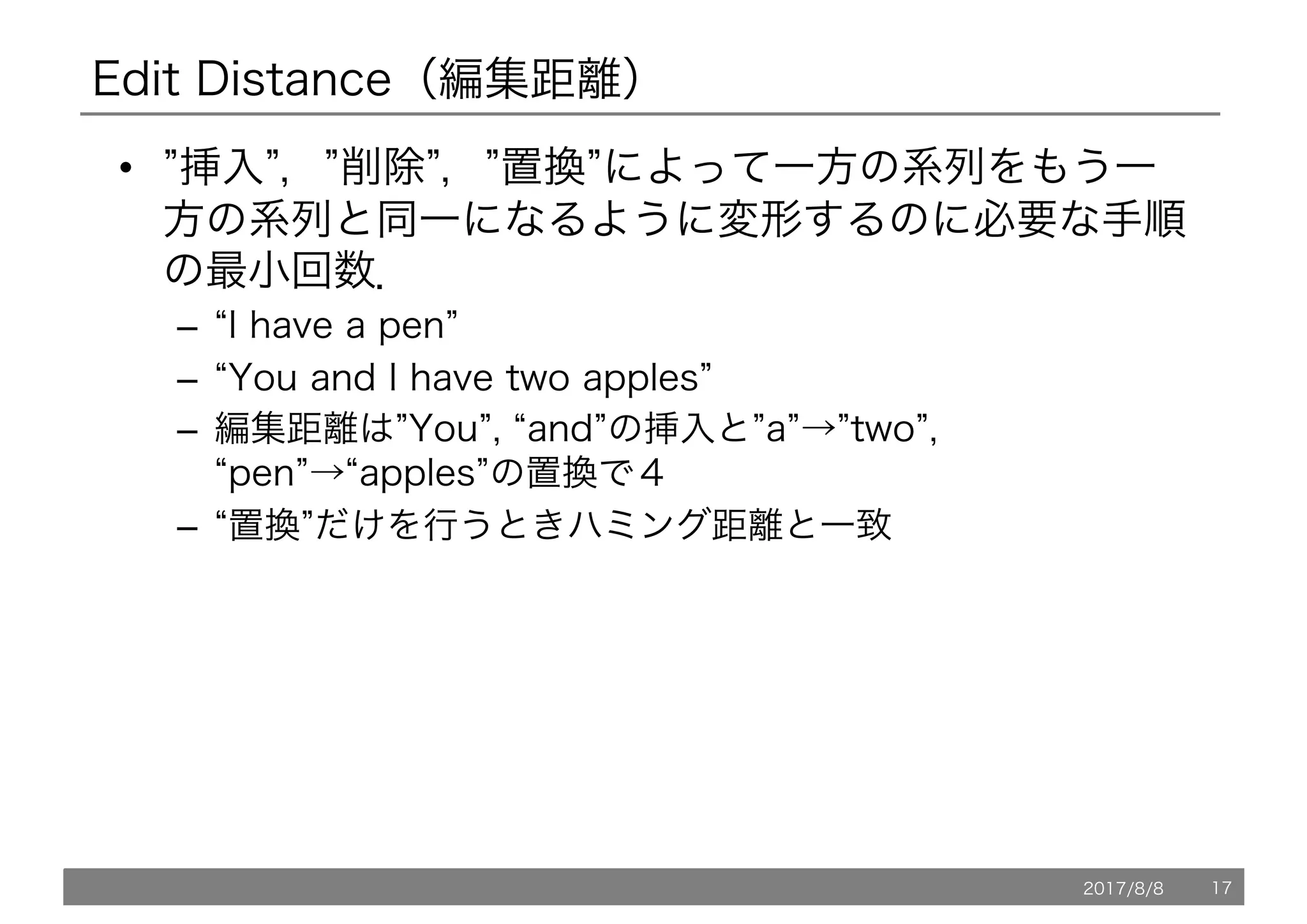 Edit Distance（編集距離）
• ”挿入”，”削除”，”置換”によって一方の系列をもう一
方の系列と同一になるように変形するのに必要な手順
の最小回数．
– “I have a pen”
– “You and I have two apples”
– 編集距離は”You”, “and”の挿入と”a”→”two”,
“pen”→“apples”の置換で４
– “置換”だけを行うときハミング距離と一致
2017/8/8 17
 