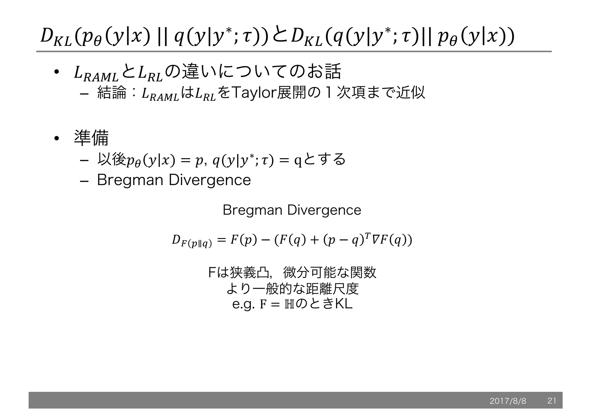 /L,(!" 5 6)	||	@(5|5∗
; .))と/L,(@(5|5∗
; .)||	!" 5 6))
• *+XY,と*+,の違いについてのお話
– 結論：*+XY,は*+,をTaylor展開の１次項まで近似
• 準備
– 以後!" 5 6) = !, @(5|5∗; .) = qとする
– Bregman Divergence
Bregman Divergence
/e f∥b = h ! − (h @ + ! − @ i
`h @ )
Fは狭義凸，微分可能な関数
より一般的な距離尺度
e.g. F = ℍのときKL
2017/8/8 21
 