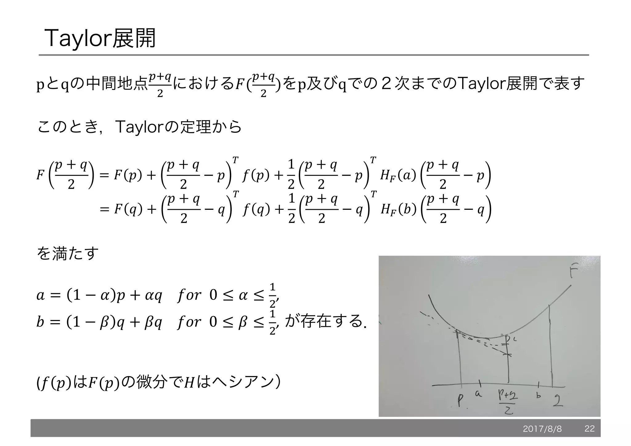 Taylor展開
pとqの中間地点
fkb
l
におけるh(
fkb
l
)をp及びqでの２次までのTaylor展開で表す
このとき，Taylorの定理から
h
! + @
2
= h ! +
! + @
2
− !
i
n ! +
1
2
! + @
2
− !
i
oe p
! + @
2
− !
																				= h @ +
! + @
2
− @
i
n @ +
1
2
! + @
2
− @
i
oe q
! + @
2
− @
を満たす
p = 1 − r ! + r@				nP7		0 ≤ r ≤

l
,	
q = 1 − t @ + t@				nP7		0 ≤ t ≤

l
, が存在する．
(n ! はh(!)の微分でoはヘシアン）
2017/8/8 22
 
