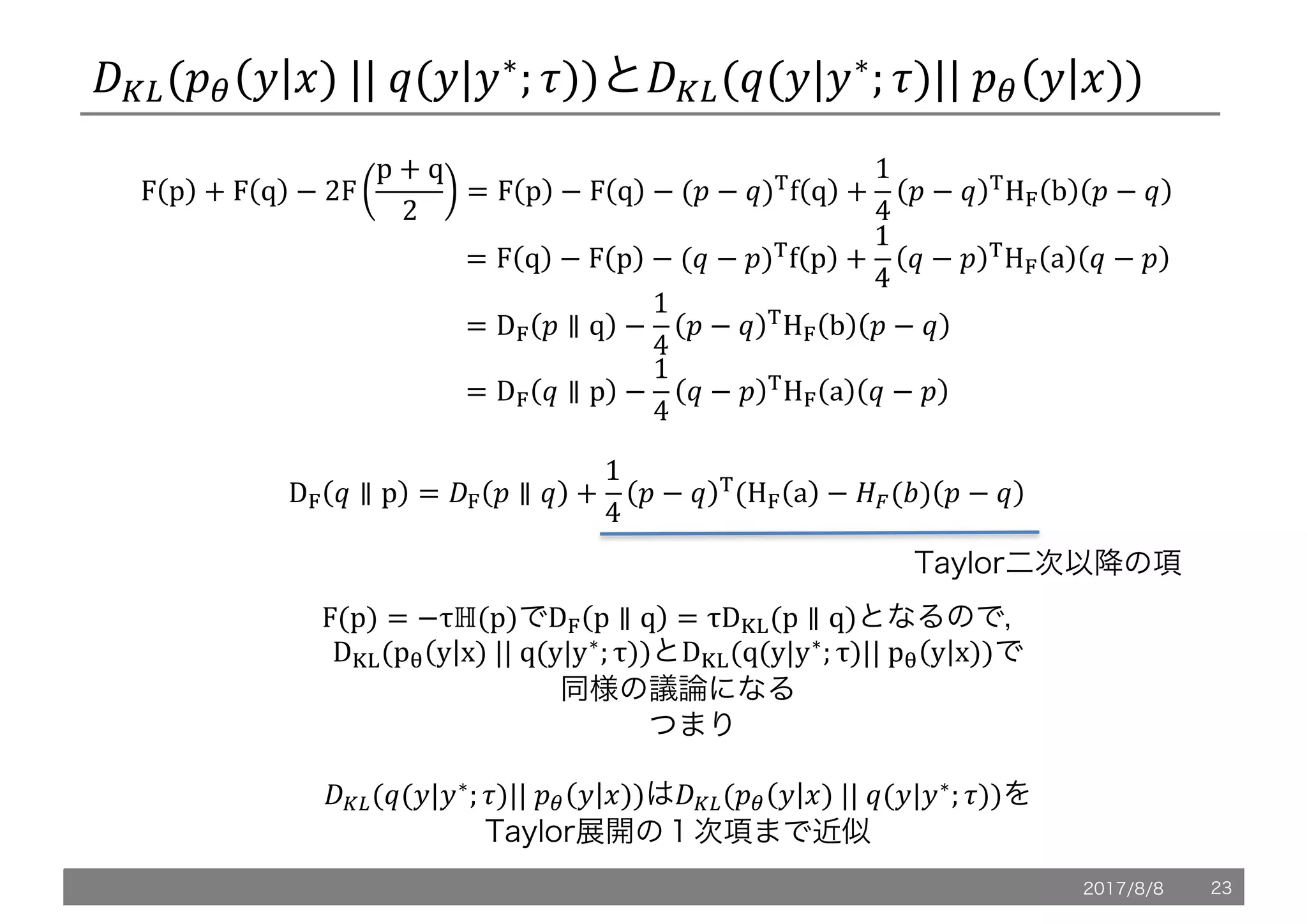 /L,(!" 5 6)	||	@(5|5∗
; .))と/L,(@(5|5∗
; .)||	!" 5 6))
F p + F q − 2F
p + q
2
= F p − F q − (! − @)u
f q +
1
4
! − @ u
Hy b ! − @
																																																									= F q − F p − (@ − !)u
f p +
1
4
@ − ! u
Hy a @ − !
																																																									= Dy ! ∥ q −
1
4
! − @ u
Hy b ! − @
																																																									= Dy @ ∥ p −
1
4
@ − ! u
Hy a @ − !
Dy @ ∥ p = /y ! ∥ @ +
1
4
! − @ u
(Hy a − oe(q) ! − @
Taylor二次以降の項
F(p) = −τℍ(p)でDy p ∥ q = τD}~(p ∥ q)となるので，
D}~(pT y x)	||	q(y|y∗
; τ))とD}~(q(y|y∗
; τ)||	pT y x))で
同様の議論になる
つまり
/L,(@(5|5∗
; .)||	!" 5 6))は/L,(!" 5 6)	||	@(5|5∗
; .))を
Taylor展開の１次項まで近似
2017/8/8 23
 