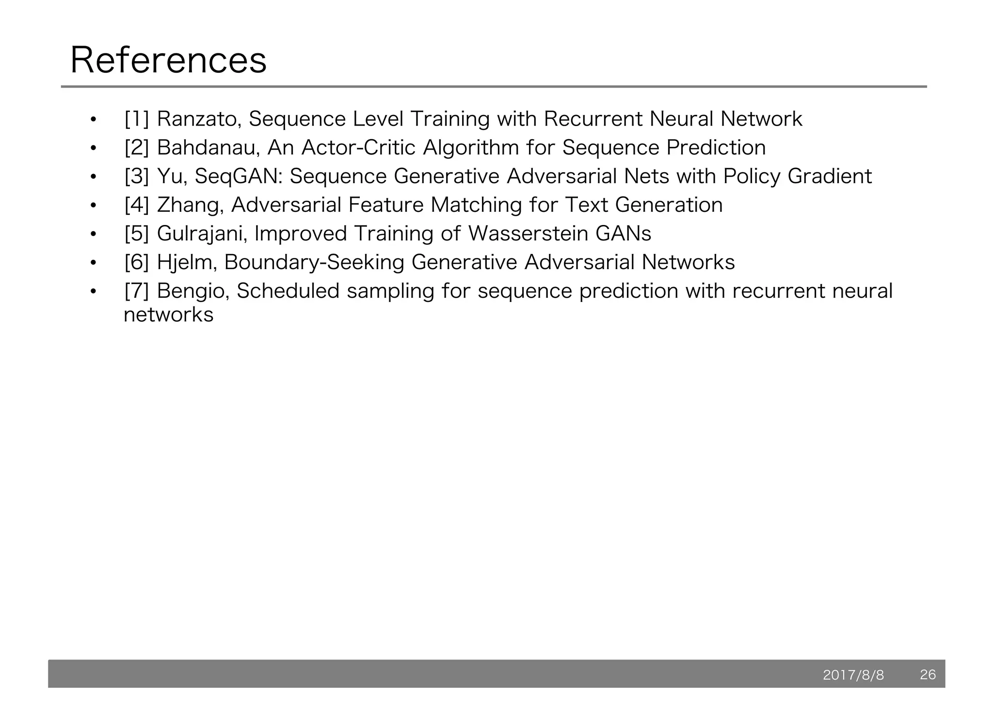 2017/8/8 26
References
• [1] Ranzato, Sequence Level Training with Recurrent Neural Network
• [2] Bahdanau, An Actor-Critic Algorithm for Sequence Prediction
• [3] Yu, SeqGAN: Sequence Generative Adversarial Nets with Policy Gradient
• [4] Zhang, Adversarial Feature Matching for Text Generation
• [5] Gulrajani, Improved Training of Wasserstein GANs
• [6] Hjelm, Boundary-Seeking Generative Adversarial Networks
• [7] Bengio, Scheduled sampling for sequence prediction with recurrent neural
networks
 