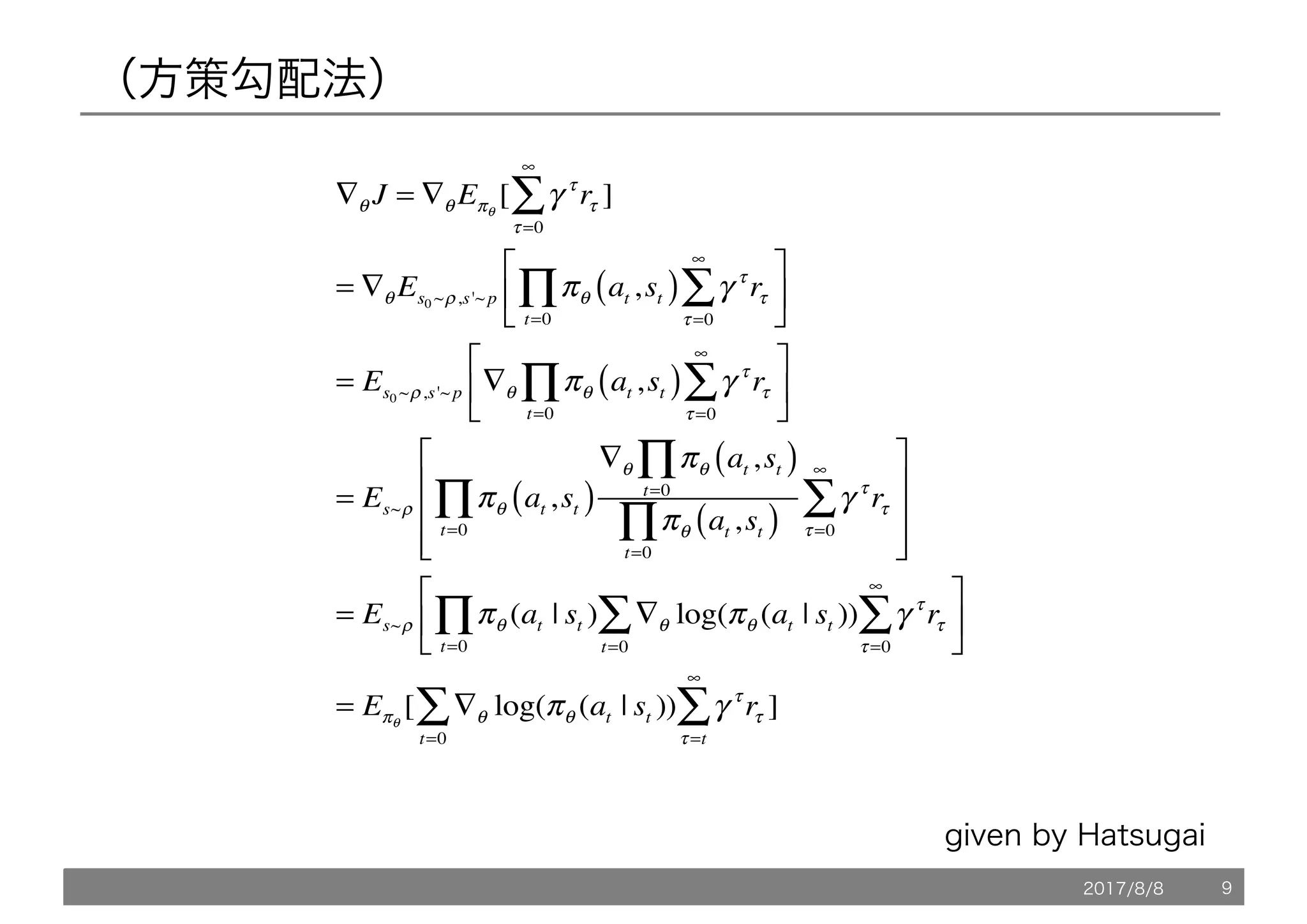 （方策勾配法）
∇θ J = ∇θ Eπθ
[ γ τ
rτ ]
τ =0
∞
∑
= ∇θ Es0 ~ρ,s'~p πθ at ,st( ) γ τ
rτ
τ =0
∞
∑t=0
∏
⎡
⎣
⎢
⎤
⎦
⎥
= Es0 ~ρ,s'~p ∇θ πθ at ,st( ) γ τ
rτ
τ =0
∞
∑t=0
∏
⎡
⎣
⎢
⎤
⎦
⎥
= Es~ρ πθ at ,st( )
∇θ πθ at ,st( )
t=0
∏
πθ at ,st( )
t=0
∏
γ τ
rτ
τ =0
∞
∑t=0
∏
⎡
⎣
⎢
⎢
⎢
⎤
⎦
⎥
⎥
⎥
= Es~ρ πθ (at | st ) ∇θ log(πθ (at | st ))
t=0
∑
t=0
∏ γ τ
rτ
τ =0
∞
∑
⎡
⎣
⎢
⎤
⎦
⎥
= Eπθ
[ ∇θ log(πθ (at | st ))
t=0
∑ γ τ
rτ
τ =t
∞
∑ ]
given by Hatsugai
2017/8/8 9
 
