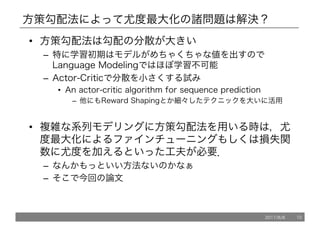 方策勾配法によって尤度最大化の諸問題は解決？
• 方策勾配法は勾配の分散が大きい
– 特に学習初期はモデルがめちゃくちゃな値を出すので
Language Modelingではほぼ学習不可能
– Actor-Criticで分散を小さくする試み
• An actor-critic algorithm for sequence prediction
– 他にもReward Shapingとか細々したテクニックを大いに活用
• 複雑な系列モデリングに方策勾配法を用いる時は，尤
度最大化によるファインチューニングもしくは損失関
数に尤度を加えるといった工夫が必要．
– なんかもっといい方法ないのかなぁ
– そこで今回の論文
2017/8/8 10
 