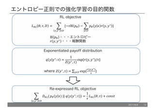 エントロピー正則での強化学習の目的関数
*+, '; ., / = 1 {−.ℍ !" − 1 !" 5 6 7 5, 5∗
9
:∈<
}	
9
>,:∗ ∈?	
ℍ !" ・・・エントロピー
7 5, 5∗
・・・報酬関数
RL objective
Exponentiated payoff distribution
@ 5 5∗
: . =
1
C(5∗, .)
exp	{7(5, 5∗
)/.}
where C 5∗
, . = ∑ exp	{
J :,:∗
K
}9
:∈<
1 /L,(
9
>,:∗ ∈?
!" 5 6)	||	@(5|5∗
; .)) =
1
.
*+, '; . + OPQRS
Re-expressed RL objective
2017/8/8 12
 