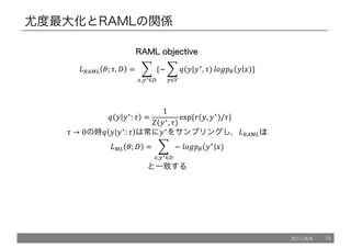 尤度最大化とRAMLの関係
			@ 5 5∗
: . =
1
C(5∗, .)
exp	{7(5, 5∗
)/.}
τ → 0の時@ 5 5∗
: . は常に5∗
をサンプリングし，*+XY,
*Y, '; / = 1 −	ZP[!" 5∗
6)
9
>,:∗∈?
と一致する
*+XY, '; ., / = 1 {− 1 @(5|5∗
, .)
9
:∈<
ZP[!" 5 6)
9
>,:∗∈?
}
RRAAMMLL oobbjjeeccttiivvee
2017/8/8 15
 