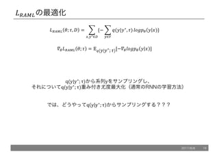 *+XY,の最適化
*+XY, '; ., / = 1 {− 1 @(5|5∗
, .)
9
:∈<
ZP[!" 5 6)
9
>,:∗∈?
}
`"*+XY, '; . = ab 5 5∗
; . [−`"ZP[!" 5 6 ]
q(y|y∗
; τ)から系列yをサンプリングし、
それについてq(y|y∗
; τ)重み付き尤度最大化（通常のRNNの学習方法）
では、どうやってq y y∗
; τ からサンプリングする？？？
2017/8/8 16
 
