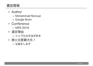 書誌情報
• Author
– Mohammad Norouzi
– Google Brain
• Conference
– NIPS 2016
• 選定理由
– シンプルな手法が好き
• 脱☆尤度最大化！
– な話をします
2017/8/8 2
 