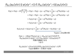 /L,(!" 5 6)	||	@(5|5∗
; .))と/L,(@(5|5∗
; .)||	!" 5 6))
F p + F q − 2F
p + q
2
= F p − F q − (! − @)u
f q +
1
4
! − @ u
Hy b ! − @
																																																									= F q − F p − (@ − !)u
f p +
1
4
@ − ! u
Hy a @ − !
																																																									= Dy ! ∥ q −
1
4
! − @ u
Hy b ! − @
																																																									= Dy @ ∥ p −
1
4
@ − ! u
Hy a @ − !
Dy @ ∥ p = /y ! ∥ @ +
1
4
! − @ u
(Hy a − oe(q) ! − @
Taylor二次以降の項
F(p) = −τℍ(p)でDy p ∥ q = τD}~(p ∥ q)となるので，
D}~(pT y x)	||	q(y|y∗
; τ))とD}~(q(y|y∗
; τ)||	pT y x))で
同様の議論になる
つまり
/L,(@(5|5∗
; .)||	!" 5 6))は/L,(!" 5 6)	||	@(5|5∗
; .))を
Taylor展開の１次項まで近似
2017/8/8 23
 