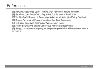 2017/8/8 26
References
• [1] Ranzato, Sequence Level Training with Recurrent Neural Network
• [2] Bahdanau, An Actor-Critic Algorithm for Sequence Prediction
• [3] Yu, SeqGAN: Sequence Generative Adversarial Nets with Policy Gradient
• [4] Zhang, Adversarial Feature Matching for Text Generation
• [5] Gulrajani, Improved Training of Wasserstein GANs
• [6] Hjelm, Boundary-Seeking Generative Adversarial Networks
• [7] Bengio, Scheduled sampling for sequence prediction with recurrent neural
networks
 