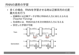 RNNの通常の学習
• 多くの場合，RNNを学習させる時は正解系列の尤度
最大化を行う
– 訓練時には正解データが常にRNNの入力にあたえられる
(Teacher Forcing)
– 生成時には，RNNの出力を次の時刻の入力に与える
– 安定した学習が可能
Train
Generation
2017/8/8 4
 