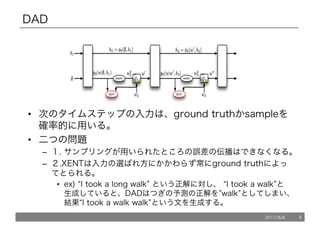 DAD
• 次のタイムステップの入力は、ground truthかsampleを
確率的に用いる。
• 二つの問題
– １. サンプリングが用いられたところの誤差の伝播はできなくなる。
– ２.XENTは入力の選ばれ方にかかわらず常にground truthによっ
てとられる。
• ex) “I took a long walk” という正解に対し、 “I took a walk”と
生成していると、DADはつぎの予測の正解を”walk”としてしまい、
結果“I took a walk walk”という文を生成する。
2017/8/8 6
 