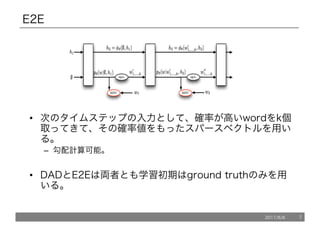 E2E
• 次のタイムステップの入力として、確率が高いwordをk個
取ってきて、その確率値をもったスパースベクトルを用い
る。
– 勾配計算可能。
• DADとE2Eは両者とも学習初期はground truthのみを用
いる。
2017/8/8 7
 