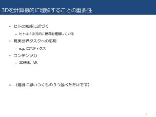 3Dを計算機的に理解することの重要性
• ヒトの知能に近づく
– ヒトは３次元的に世界を理解している
• 現実世界タスクへの応用
– e.g. ロボティクス
• コンテンツ力
– 3D映画，VR
• （適当に思いつくもの３つ並べただけです）
3
 