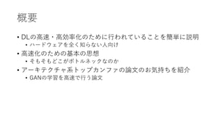 概要
• DLの高速・高効率化のために行われていることを簡単に説明
• ハードウェアを全く知らない人向け
• 高速化のための基本の思想
• そもそもどこがボトルネックなのか
• アーキテクチャ系トップカンファの論文のお気持ちを紹介
• GANの...