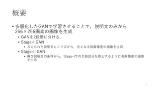 概要
• 多層化したGANで学習させることで，説明⽂のみから
256×256画素の画像を⽣成
• GANを2段階に分ける．
• Stage-I GAN
• 与えられた説明⽂とノイズから，元となる低解像度の画像を⽣成
• Stage-II GAN...
