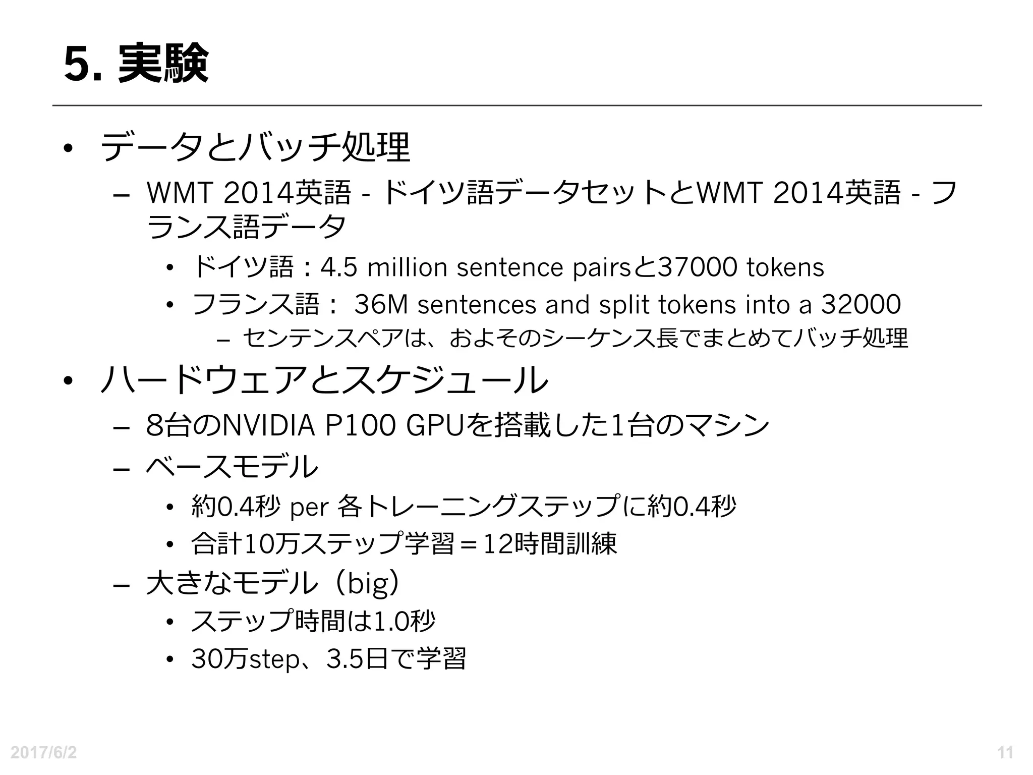 5. 実験
• データとバッチ処理
– WMT 2014英語 - ドイツ語データセットとWMT 2014英語 - フ
ランス語データ
• ドイツ語：4.5 million sentence pairsと37000 tokens
• フランス語： 36M sentences and split tokens into a 32000
– センテンスペアは、およそのシーケンス⻑でまとめてバッチ処理
• ハードウェアとスケジュール
– 8台のNVIDIA P100 GPUを搭載した1台のマシン
– ベースモデル
• 約0.4秒 per 各トレーニングステップに約0.4秒
• 合計10万ステップ学習＝12時間訓練
– ⼤きなモデル（big）
• ステップ時間は1.0秒
• 30万step、3.5⽇で学習
2017/6/2 11
 