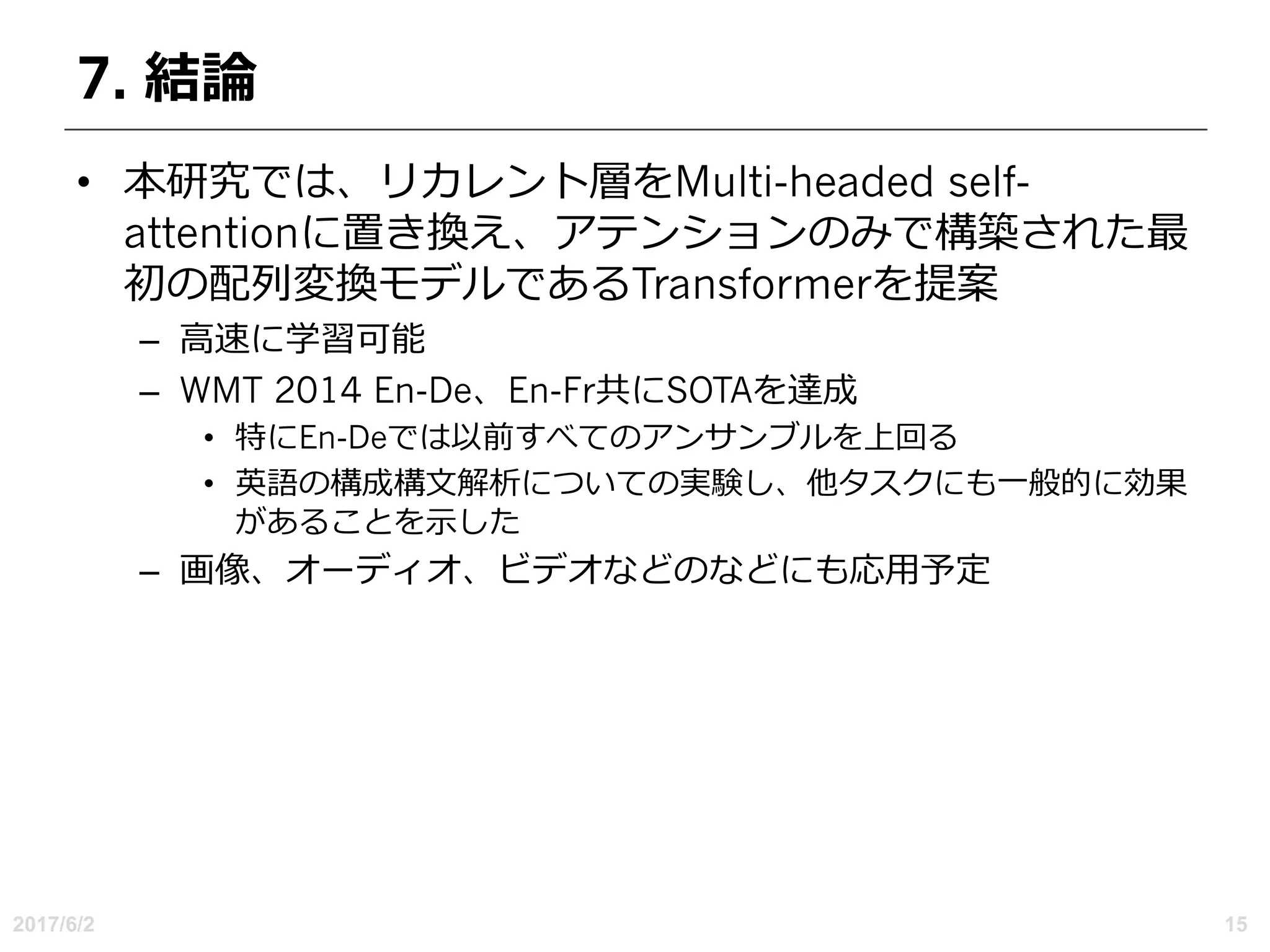 7. 結論
• 本研究では、リカレント層をMulti-headed self-
attentionに置き換え、アテンションのみで構築された最
初の配列変換モデルであるTransformerを提案
– ⾼速に学習可能
– WMT 2014 En-De、En-Fr共にSOTAを達成
• 特にEn-Deでは以前すべてのアンサンブルを上回る
• 英語の構成構⽂解析についての実験し、他タスクにも⼀般的に効果
があることを⽰した
– 画像、オーディオ、ビデオなどのなどにも応⽤予定
2017/6/2 15
 
