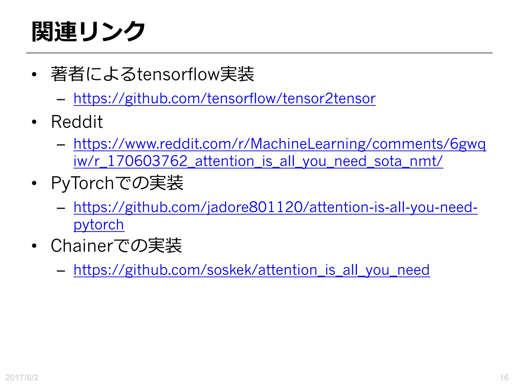 関連リンク
• 著者によるtensorflow実装
– https://github.com/tensorflow/tensor2tensor
• Reddit
– https://www.reddit.com/r/MachineLearning/comments/6gwq
iw/r_170603762_attention_is_all_you_need_sota_nmt/
• PyTorchでの実装
– https://github.com/jadore801120/attention-is-all-you-need-
pytorch
• Chainerでの実装
– https://github.com/soskek/attention_is_all_you_need
2017/6/2 16
 