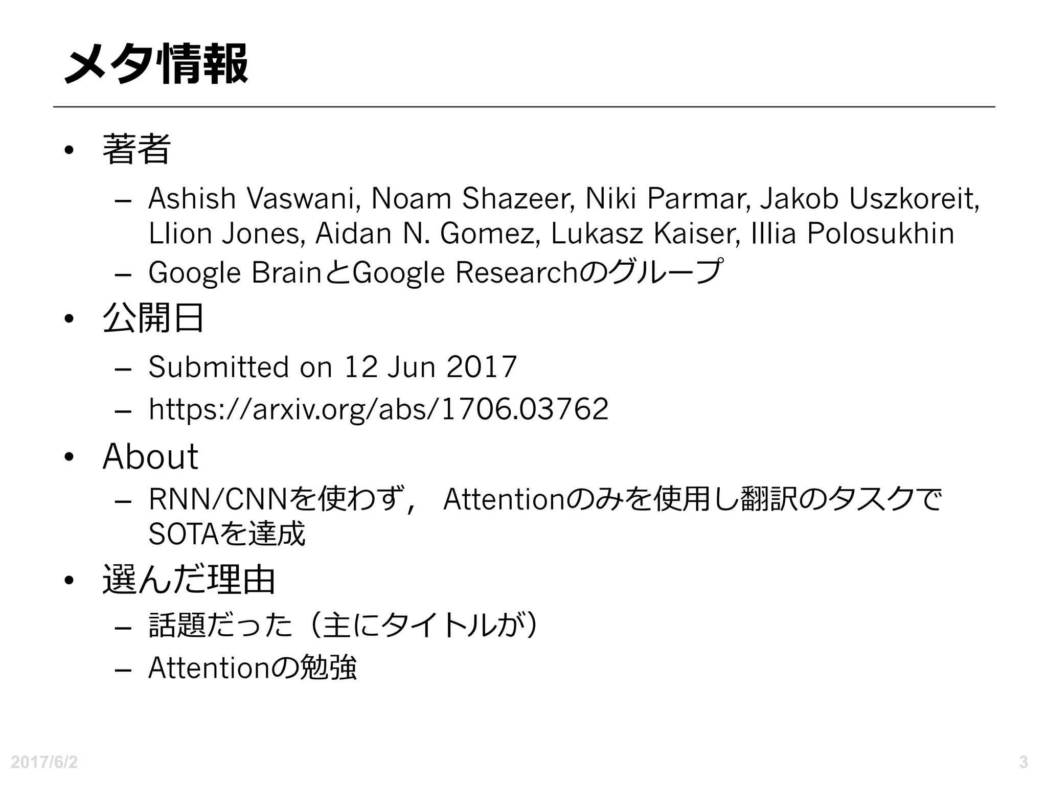 メタ情報
• 著者
– Ashish Vaswani, Noam Shazeer, Niki Parmar, Jakob Uszkoreit,
Llion Jones, Aidan N. Gomez, Lukasz Kaiser, Illia Polosukhin
– Google BrainとGoogle Researchのグループ
• 公開⽇
– Submitted on 12 Jun 2017
– https://arxiv.org/abs/1706.03762
• About
– RNN/CNNを使わず， Attentionのみを使⽤し翻訳のタスクで
SOTAを達成
• 選んだ理由
– 話題だった（主にタイトルが）
– Attentionの勉強
2017/6/2 3
 