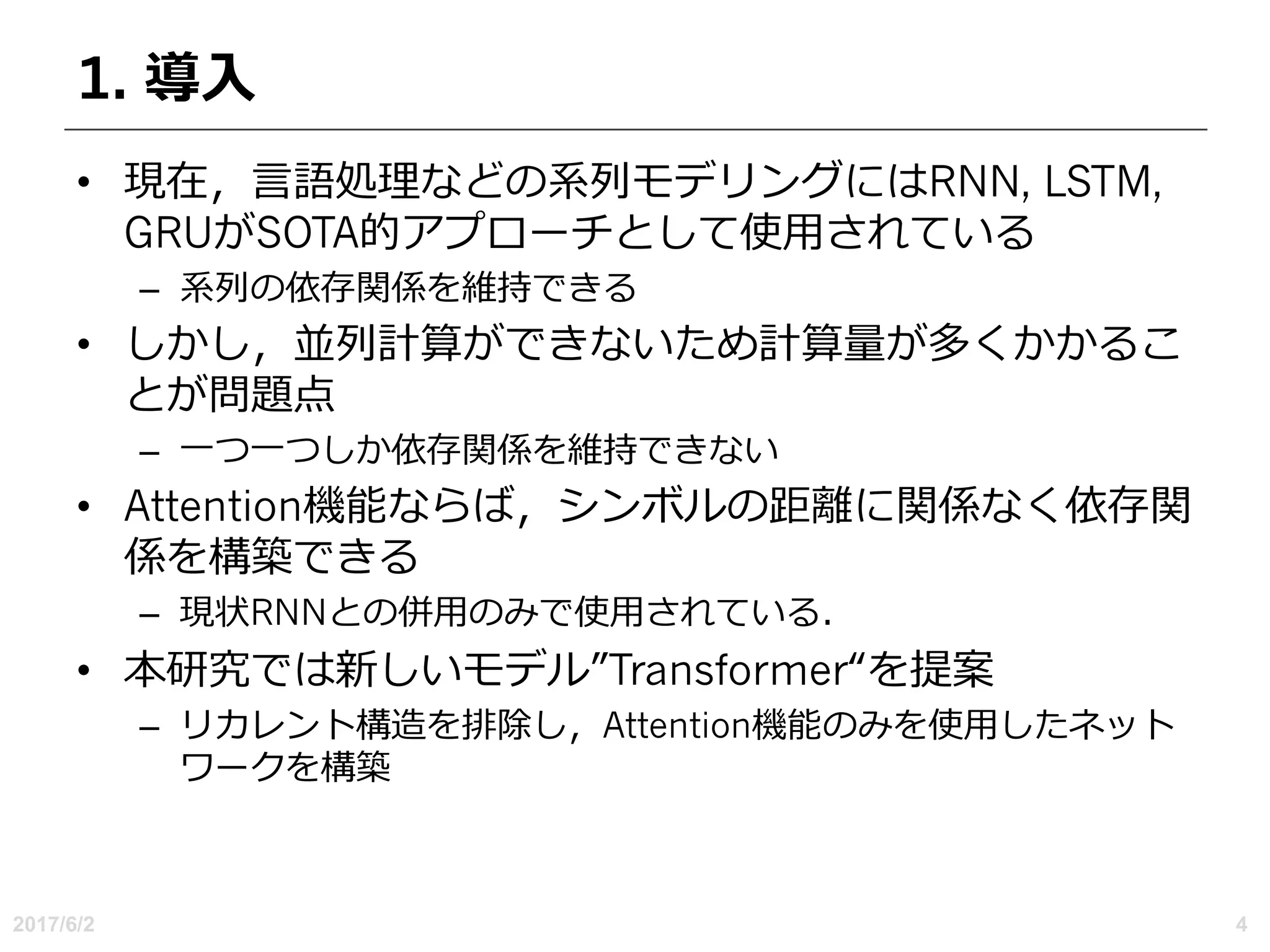 1. 導⼊
• 現在，⾔語処理などの系列モデリングにはRNN, LSTM,
GRUがSOTA的アプローチとして使⽤されている
– 系列の依存関係を維持できる
• しかし，並列計算ができないため計算量が多くかかるこ
とが問題点
– ⼀つ⼀つしか依存関係を維持できない
• Attention機能ならば，シンボルの距離に関係なく依存関
係を構築できる
– 現状RNNとの併⽤のみで使⽤されている．
• 本研究では新しいモデル”Transformer“を提案
– リカレント構造を排除し，Attention機能のみを使⽤したネット
ワークを構築
2017/6/2 4
 