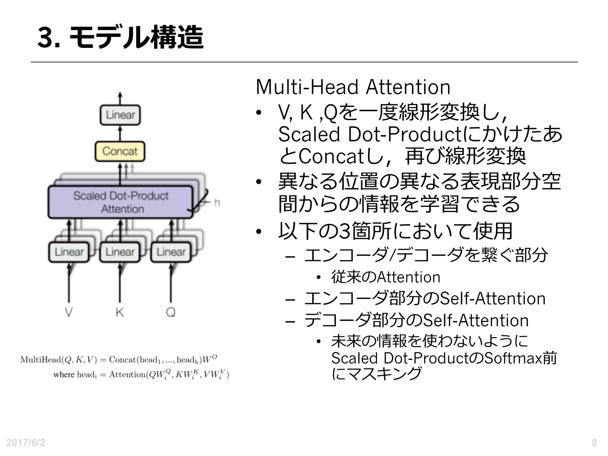 3. モデル構造
Multi-Head Attention
• V, K ,Qを⼀度線形変換し，
Scaled Dot-Productにかけたあ
とConcatし，再び線形変換
• 異なる位置の異なる表現部分空
間からの情報を学習できる
• 以下の3箇所において使⽤
– エンコーダ/デコーダを繋ぐ部分
• 従来のAttention
– エンコーダ部分のSelf-Attention
– デコーダ部分のSelf-Attention
• 未来の情報を使わないように
Scaled Dot-ProductのSoftmax前
にマスキング
2017/6/2 8
 