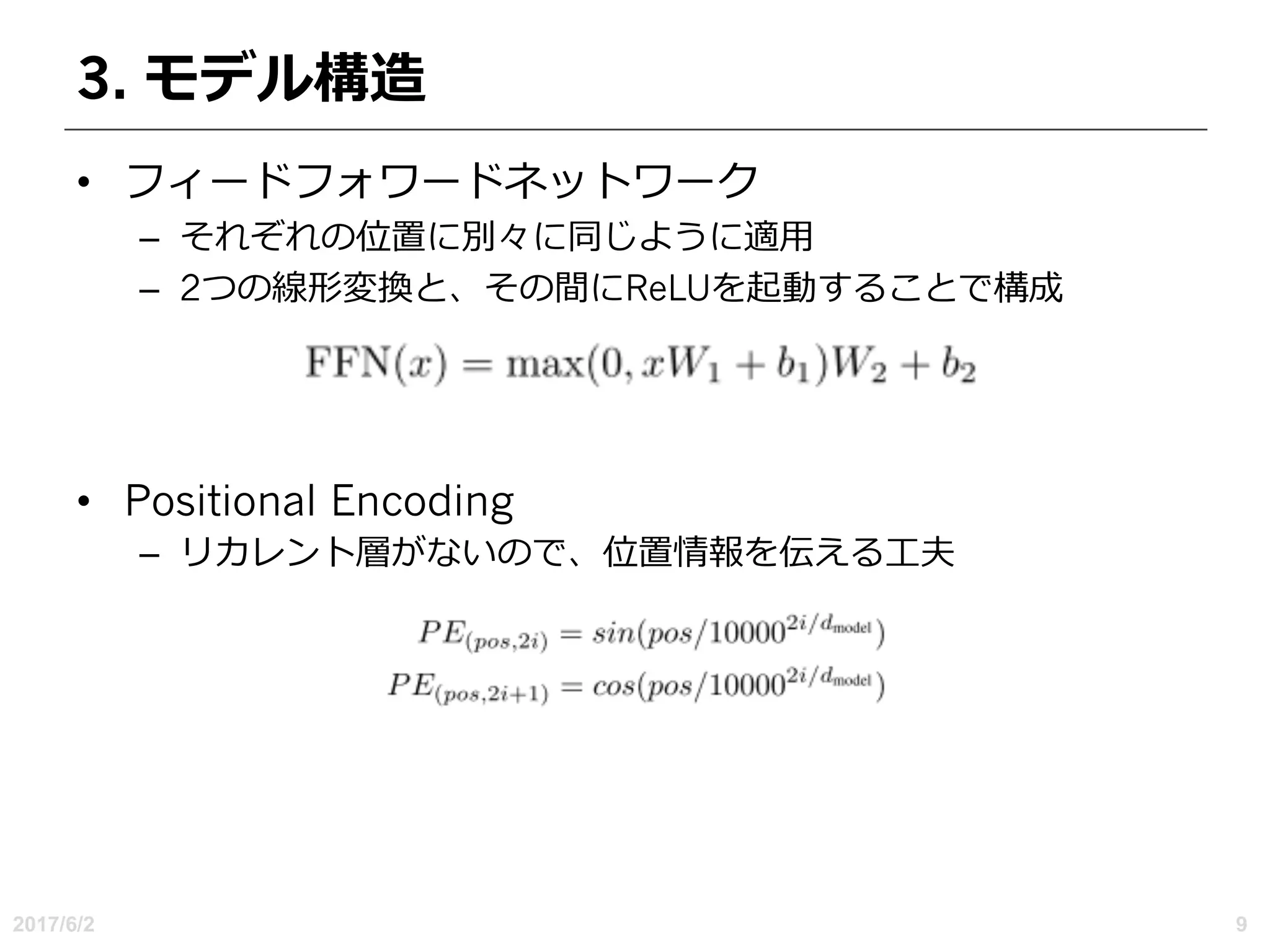 3. モデル構造
• フィードフォワードネットワーク
– それぞれの位置に別々に同じように適⽤
– 2つの線形変換と、その間にReLUを起動することで構成
• Positional Encoding
– リカレント層がないので、位置情報を伝える⼯夫
2017/6/2 9
 