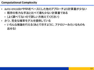 Computational Complexity
• auto-encoderやNNをベースにした他のアプローチより計算量が少ない
• 既存の有力な手法と比べて最も少ない計算量である
• (よく調べてないので詳しい方教えてください)
• かつ、完全な確率モデルを提供している
• いろんな推論を行える（あとで示すように、アナロジーみたいなものも 
出せる）
17
 