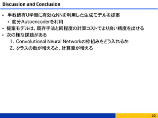 Discussion and Conclusion
• 半教師有り学習に有効なNNを利用した生成モデルを提案
• 変分Autoencoderを利用
• 提案モデルは、既存手法と同程度の計算コストでより良い精度を出せる
• 次の様な課題がある
1. Convolutional Neural Networkの枠組みをどう入れるか
2. クラスの数が増えると、計算量が増える
22
 