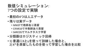 数値シミュレーション:
7つの設定で実験
• 最初の4つは人工データ
• 残りは実データ
• MNISTで教師あり蒸留
• CIFAR10で半教師あり蒸留
• SARCOSでマルチタスク学習
• 分類器はロジスティック回帰
• 1) 普通にXとyを使って訓練した場合と、
2) X*を蒸留したものを使って学習した場合を比較
 