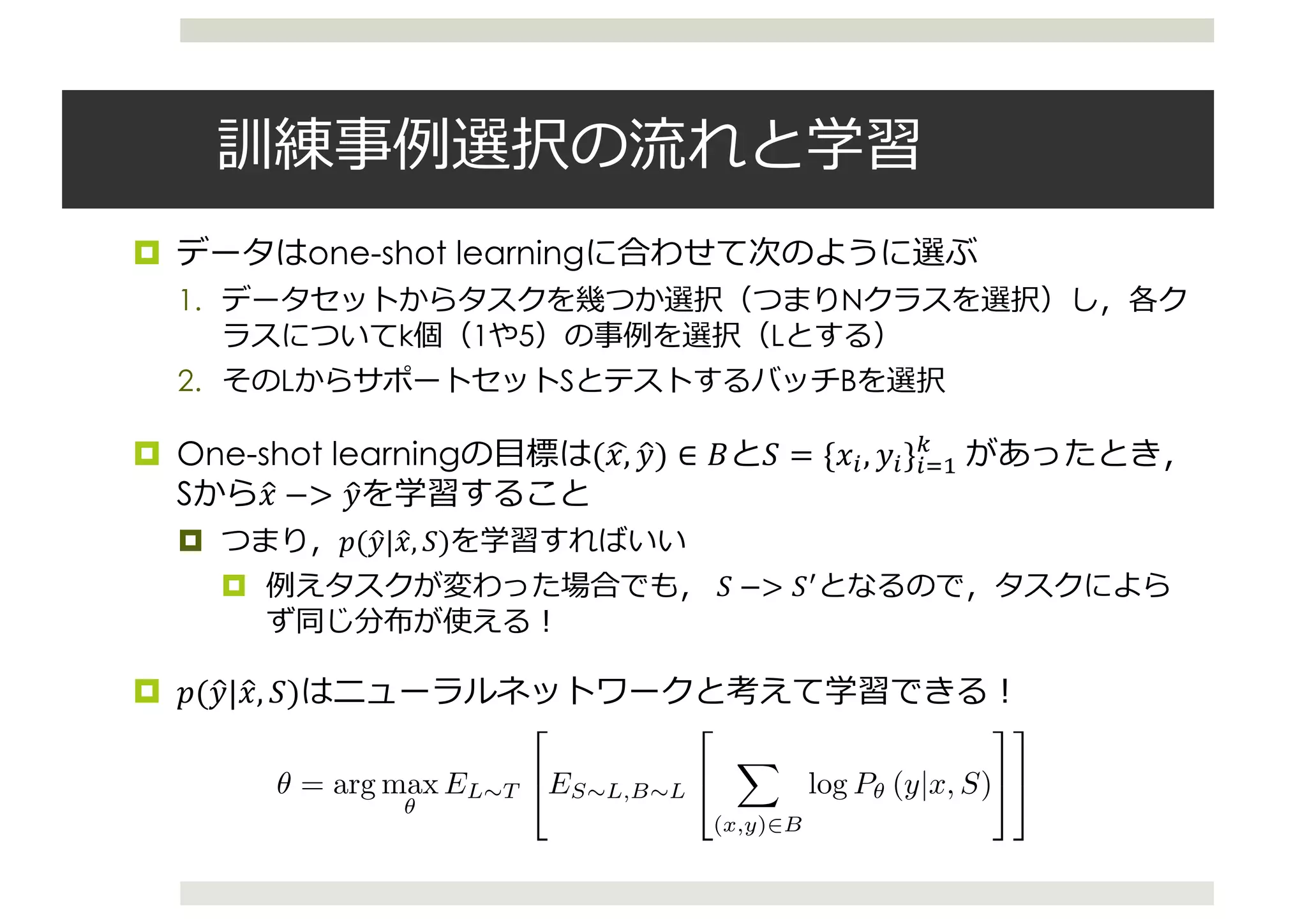 ¤ one-shot learning
1. N
k 1 5 L
2. L S B
¤ One-shot learning (",$ %&) ∈ ) * = {"-, %-}-/0
1
	
S "& −> %&
¤ 5(%&|"&, *)
¤ * −> *7
¤ 5(%&|"&, *)
support set S, and adds “depth” to the computation of attention (see appendix for more details).
2.2 Training Strategy
In the previous subsection we described Matching Networks which map a support set to a classiﬁcation
function, S ! c(ˆx). We achieve this via a modiﬁcation of the set-to-set paradigm augmented with
attention, with the resulting mapping being of the form P✓(.|ˆx, S), noting that ✓ are the parameters
of the model (i.e. of the embedding functions f and g described previously).
The training procedure has to be chosen carefully so as to match inference at test time. Our model
has to perform well with support sets S0
which contain classes never seen during training.
More speciﬁcally, let us deﬁne a task T as distribution over possible label sets L. Typically we
consider T to uniformly weight all data sets of up to a few unique classes (e.g., 5), with a few
examples per class (e.g., up to 5). In this case, a label set L sampled from a task T, L ⇠ T, will
typically have 5 to 25 examples.
To form an “episode” to compute gradients and update our model, we ﬁrst sample L from T (e.g.,
L could be the label set {cats, dogs}). We then use L to sample the support set S and a batch B
(i.e., both S and B are labelled examples of cats and dogs). The Matching Net is then trained to
minimise the error predicting the labels in the batch B conditioned on the support set S. This is a
form of meta-learning since the training procedure explicitly learns to learn from a given support set
to minimise a loss over a batch. More precisely, the Matching Nets training objective is as follows:
✓ = arg max
✓
EL⇠T
2
4ES⇠L,B⇠L
2
4
X
(x,y)2B
log P✓ (y|x, S)
3
5
3
5 . (2)
Training ✓ with eq. 2 yields a model which works well when sampling S0
⇠ T0
from a different
distribution of novel labels. Crucially, our model does not need any ﬁne tuning on the classes it has
 
