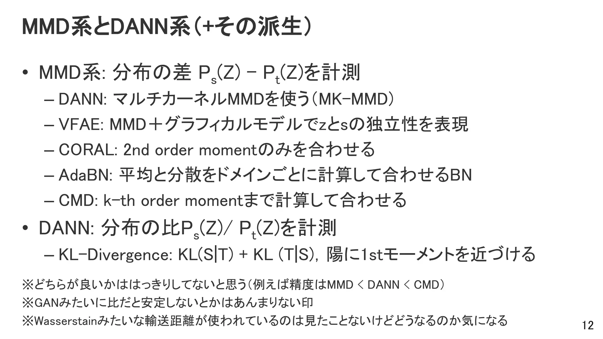 MMD系とDANN系（+その派生）
• MMD系: 分布の差 Ps(Z) - Pt(Z)を計測
– DANN: マルチカーネルMMDを使う（MK-MMD)
– VFAE: MMD＋グラフィカルモデルでzとsの独立性を表現
– CORAL: 2nd order momentのみを合わせる
– AdaBN: 平均と分散をドメインごとに計算して合わせるBN
– CMD: k-th order momentまで計算して合わせる
• DANN: 分布の比Ps(Z)/ Pt(Z)を計測
– KL-Divergence: KL(S|T) + KL (T|S)，陽に1stモーメントを近づける
※どちらが良いかははっきりしてないと思う（例えば精度はMMD < DANN < CMD）
※GANみたいに比だと安定しないとかはあんまりない印
※Wasserstainみたいな輸送距離が使われているのは見たことないけどどうなるのか気になる 12
 