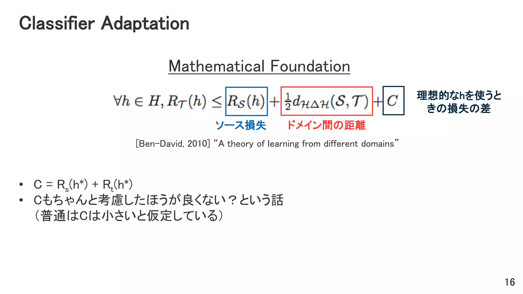 Classifier Adaptation
Mathematical Foundation
[Ben-David, 2010] “A theory of learning from different domains”
ドメイン間の距離ソース損失
理想的なhを使うと
きの損失の差
16
• C = Rs(h*) + Rt(h*)
• Cもちゃんと考慮したほうが良くない？という話
（普通はCは小さいと仮定している）
 