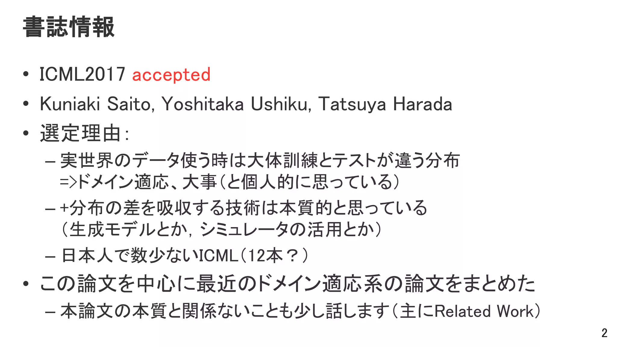書誌情報
• ICML2017 accepted
• Kuniaki Saito, Yoshitaka Ushiku, Tatsuya Harada
• 選定理由：
– 実世界のデータ使う時は大体訓練とテストが違う分布
=>ドメイン適応、大事（と個人的に思っている）
– +分布の差を吸収する技術は本質的と思っている
（生成モデルとか，シミュレータの活用とか）
– 日本人で数少ないICML（12本？）
• この論文を中心に最近のドメイン適応系の論文をまとめた
– 本論文の本質と関係ないことも少し話します（主にRelated Work）
2
 