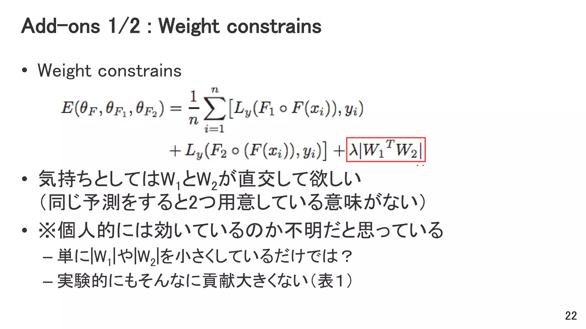Add-ons 1/2 : Weight constrains
• Weight constrains
• 気持ちとしてはW1とW2が直交して欲しい
（同じ予測をすると2つ用意している意味がない）
• ※個人的には効いているのか不明だと思っている
– 単に|W1|や|W2|を小さくしているだけでは？
– 実験的にもそんなに貢献大きくない（表１）
22
 